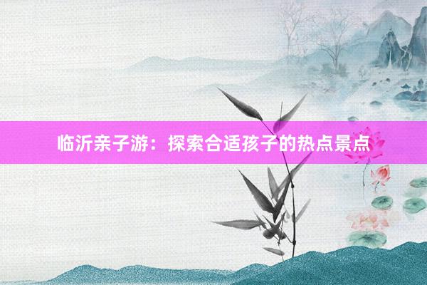 临沂亲子游：探索合适孩子的热点景点